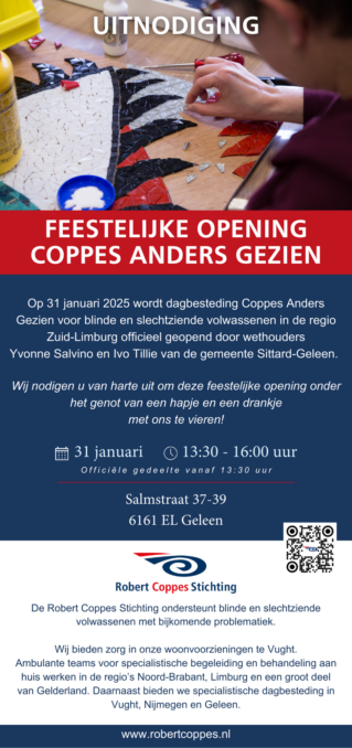 Uitnodiging opening Coppes Anders Gezien met de volgende tekst: Feestelijke opening Coppes Anders Gezien Op 31 januari wordt dagbesteding Coppes Anders Gezien voor blinde en slechtziende volwassenen in de regio Zuid-Limburg officieel geopend door wethouders Yvonne Salvino en Ivo Tillie van de gemeente Sittard-Geleen. Wij nodigen u van harte uit om deze feestelijke opening onder het genot van een hapje en een drankje met ons te vieren! 31 januari 13:30 - 16:00 uur Officiële gedeelte vanaf 13:30 uur Salmstraat 37-39 6161 EL Geleen Onderaan de uitnodiging staat een QR-code die naar de website leidt en het logo van de Robert Coppes Stichting met een kort stukje uitleg over wat de stichting doet.